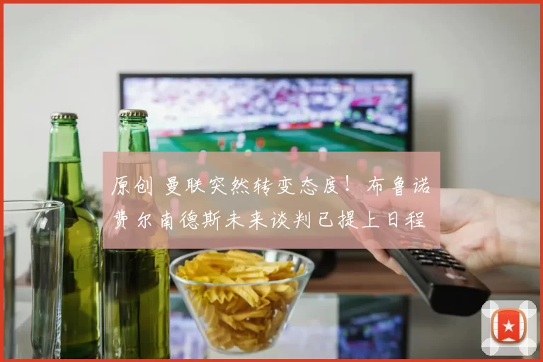 原创 曼联突然转变态度！布鲁诺・费尔南德斯未来谈判已提上日程