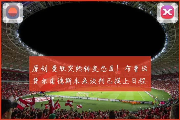 原创 曼联突然转变态度！布鲁诺・费尔南德斯未来谈判已提上日程