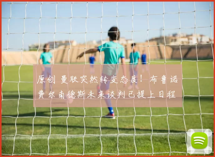 原创 曼联突然转变态度！布鲁诺・费尔南德斯未来谈判已提上日程