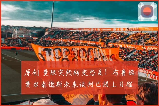 原创 曼联突然转变态度！布鲁诺・费尔南德斯未来谈判已提上日程