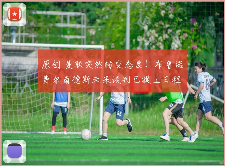 原创 曼联突然转变态度！布鲁诺・费尔南德斯未来谈判已提上日程