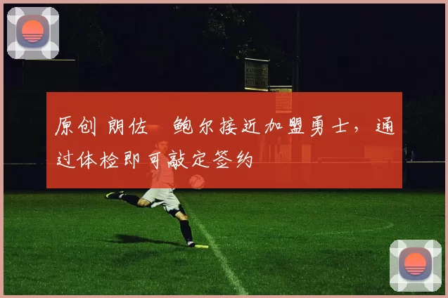 原创 朗佐・鲍尔接近加盟勇士，通过体检即可敲定签约