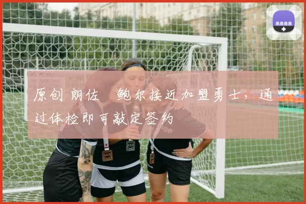 原创 朗佐・鲍尔接近加盟勇士，通过体检即可敲定签约