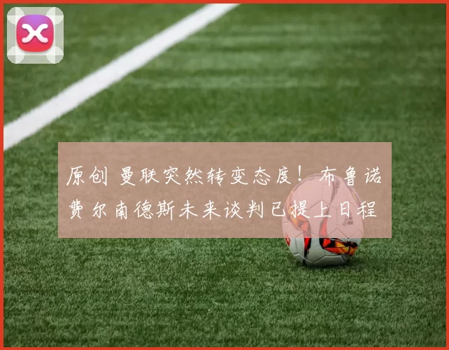 原创 曼联突然转变态度！布鲁诺・费尔南德斯未来谈判已提上日程