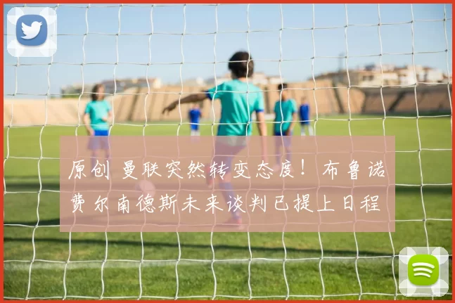 原创 曼联突然转变态度！布鲁诺・费尔南德斯未来谈判已提上日程