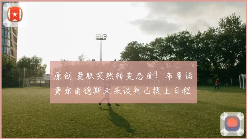 原创 曼联突然转变态度！布鲁诺・费尔南德斯未来谈判已提上日程