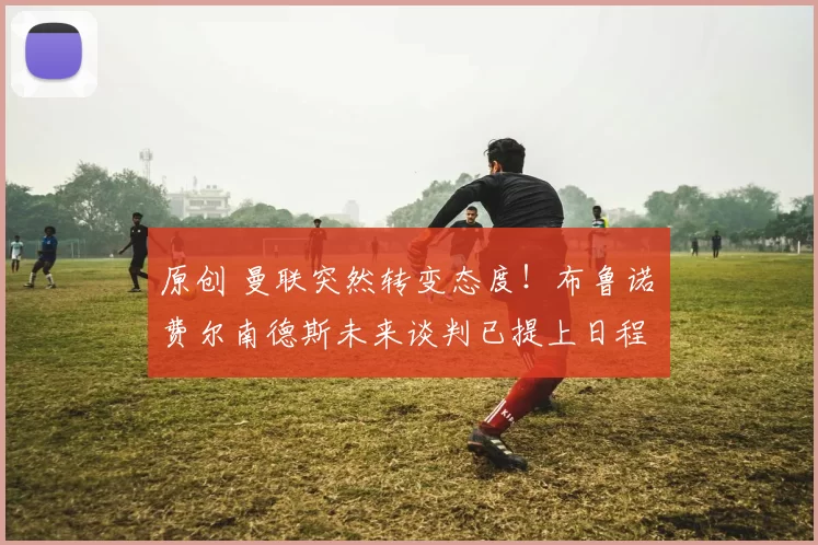 原创 曼联突然转变态度！布鲁诺・费尔南德斯未来谈判已提上日程