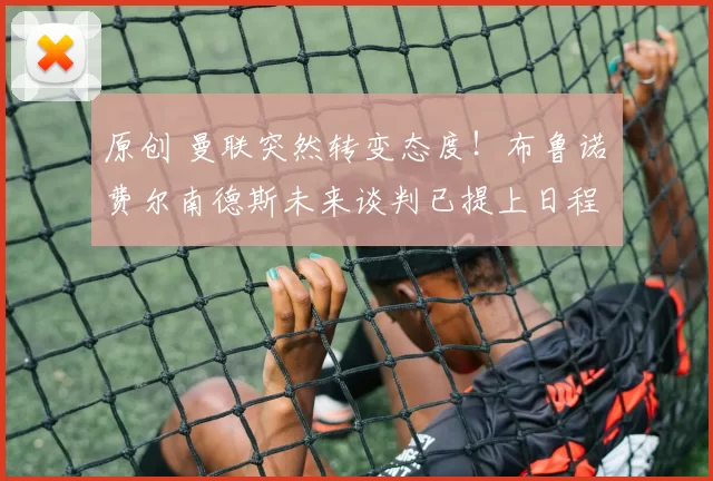 原创 曼联突然转变态度！布鲁诺・费尔南德斯未来谈判已提上日程