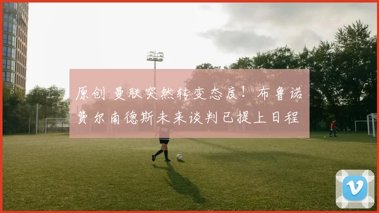 原创 曼联突然转变态度！布鲁诺・费尔南德斯未来谈判已提上日程