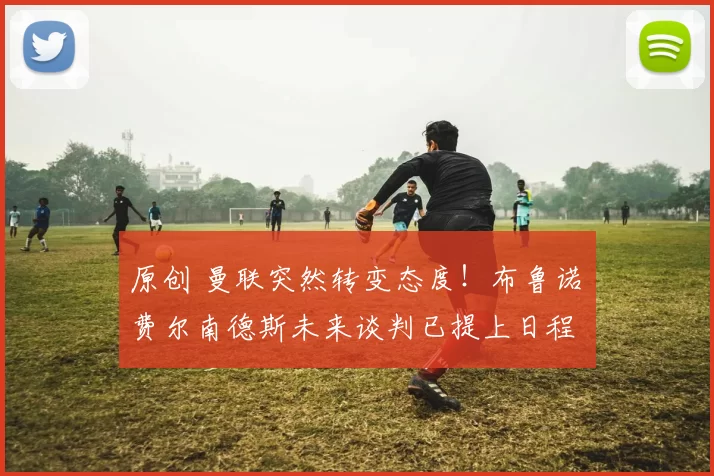 原创 曼联突然转变态度！布鲁诺・费尔南德斯未来谈判已提上日程