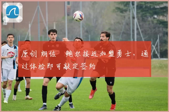 原创 朗佐・鲍尔接近加盟勇士，通过体检即可敲定签约