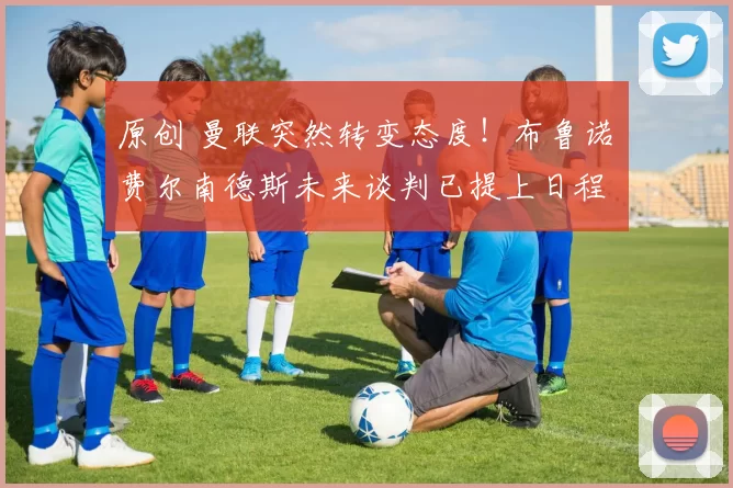 原创 曼联突然转变态度！布鲁诺・费尔南德斯未来谈判已提上日程