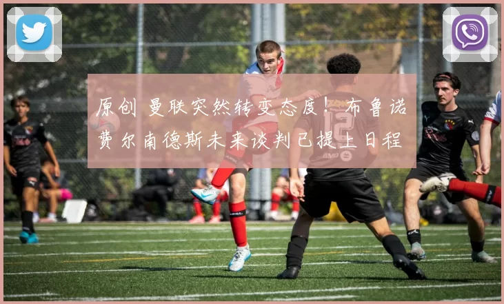 原创 曼联突然转变态度！布鲁诺・费尔南德斯未来谈判已提上日程