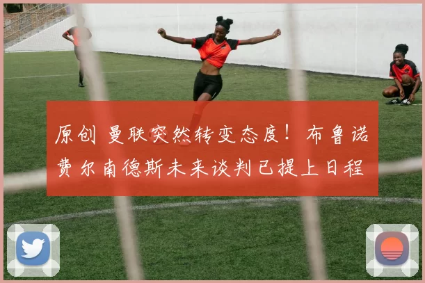 原创 曼联突然转变态度！布鲁诺・费尔南德斯未来谈判已提上日程