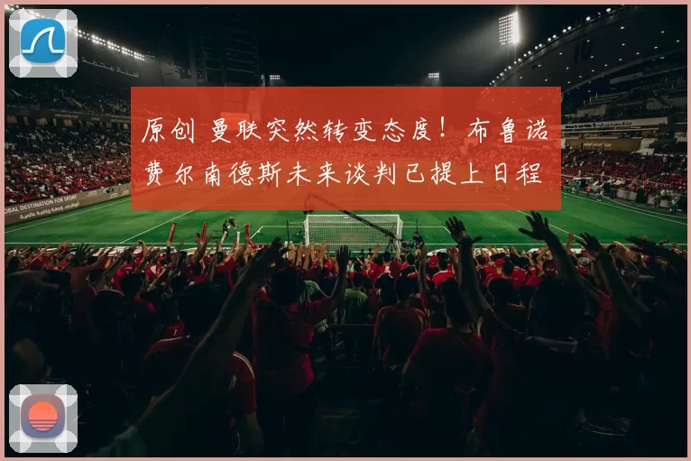 原创 曼联突然转变态度！布鲁诺・费尔南德斯未来谈判已提上日程