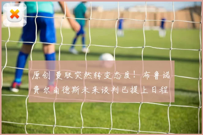 原创 曼联突然转变态度！布鲁诺・费尔南德斯未来谈判已提上日程