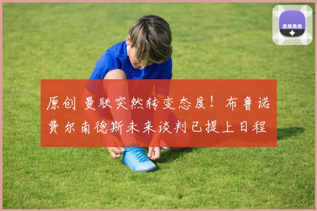 原创 曼联突然转变态度！布鲁诺・费尔南德斯未来谈判已提上日程