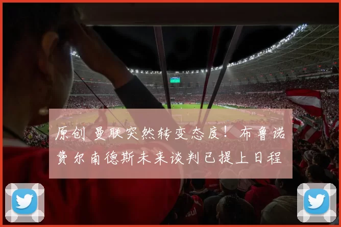 原创 曼联突然转变态度！布鲁诺・费尔南德斯未来谈判已提上日程