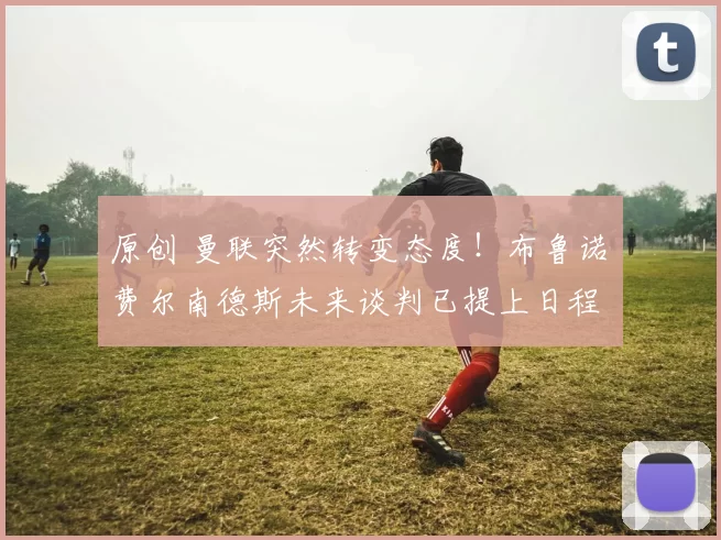 原创 曼联突然转变态度！布鲁诺・费尔南德斯未来谈判已提上日程