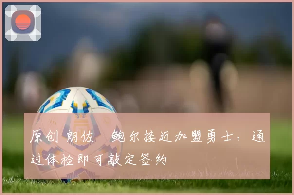 原创 朗佐・鲍尔接近加盟勇士，通过体检即可敲定签约