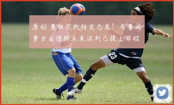 原创 曼联突然转变态度！布鲁诺・费尔南德斯未来谈判已提上日程