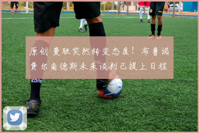 原创 曼联突然转变态度！布鲁诺・费尔南德斯未来谈判已提上日程