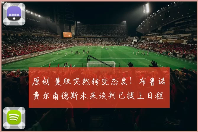 原创 曼联突然转变态度！布鲁诺・费尔南德斯未来谈判已提上日程