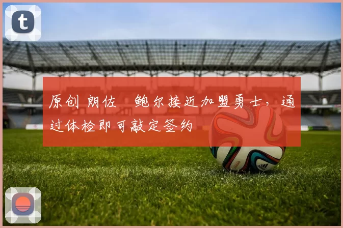 原创 朗佐・鲍尔接近加盟勇士，通过体检即可敲定签约