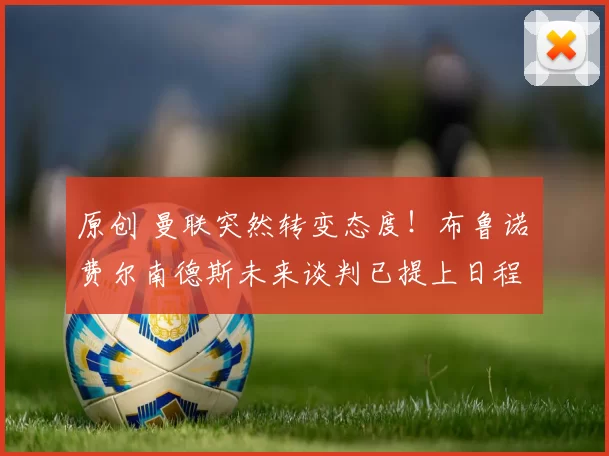 原创 曼联突然转变态度！布鲁诺・费尔南德斯未来谈判已提上日程