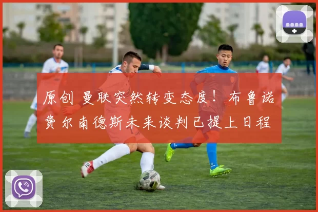 原创 曼联突然转变态度!布鲁诺・费尔南德斯未来谈判已提上日程