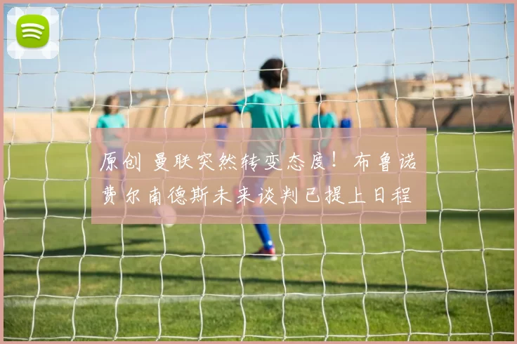 原创 曼联突然转变态度！布鲁诺・费尔南德斯未来谈判已提上日程