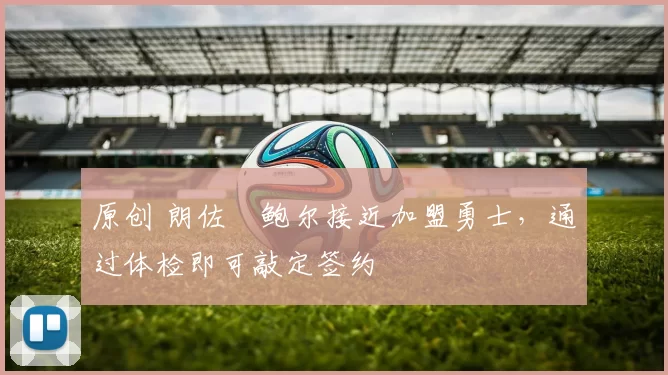 原创 朗佐・鲍尔接近加盟勇士，通过体检即可敲定签约