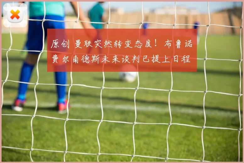 原创 曼联突然转变态度！布鲁诺・费尔南德斯未来谈判已提上日程