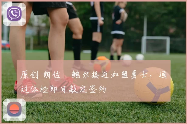 原创 朗佐・鲍尔接近加盟勇士，通过体检即可敲定签约