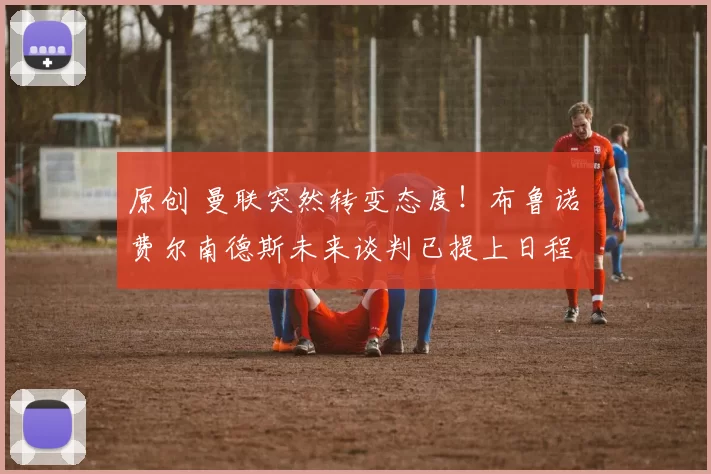 原创 曼联突然转变态度！布鲁诺・费尔南德斯未来谈判已提上日程