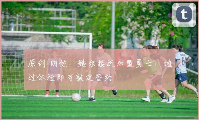 原创 朗佐・鲍尔接近加盟勇士，通过体检即可敲定签约