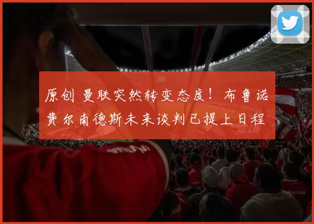 原创 曼联突然转变态度!布鲁诺・费尔南德斯未来谈判已提上日程