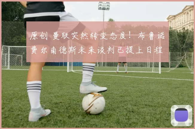 原创 曼联突然转变态度！布鲁诺・费尔南德斯未来谈判已提上日程