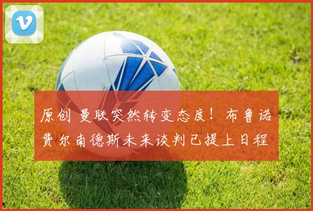 原创 曼联突然转变态度！布鲁诺・费尔南德斯未来谈判已提上日程