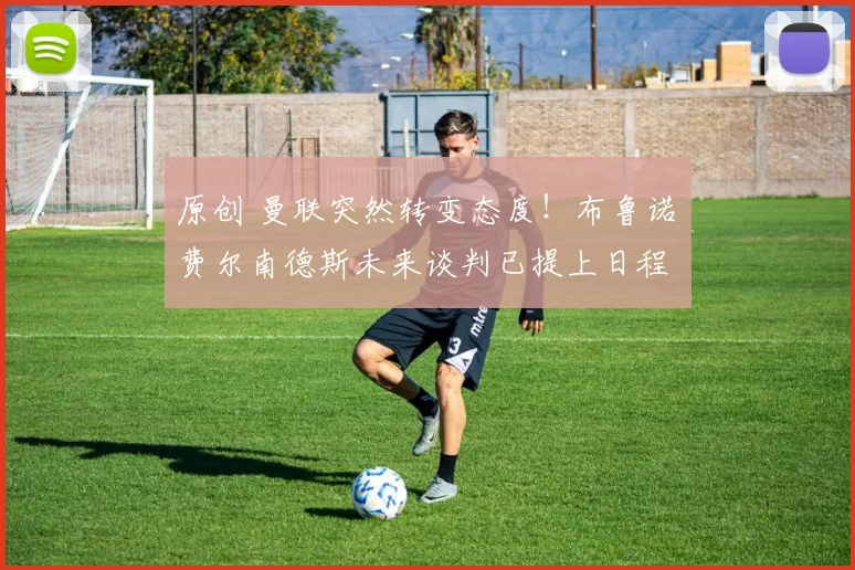 原创 曼联突然转变态度！布鲁诺・费尔南德斯未来谈判已提上日程
