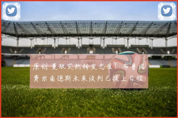 原创 曼联突然转变态度！布鲁诺・费尔南德斯未来谈判已提上日程