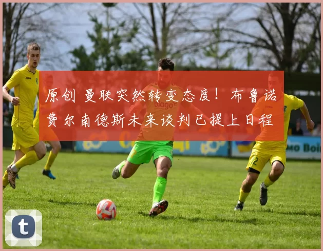 原创 曼联突然转变态度！布鲁诺・费尔南德斯未来谈判已提上日程