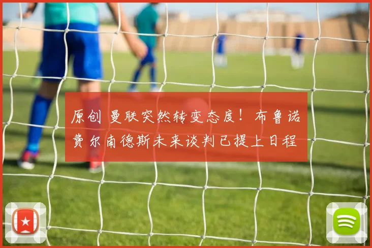 原创 曼联突然转变态度！布鲁诺・费尔南德斯未来谈判已提上日程