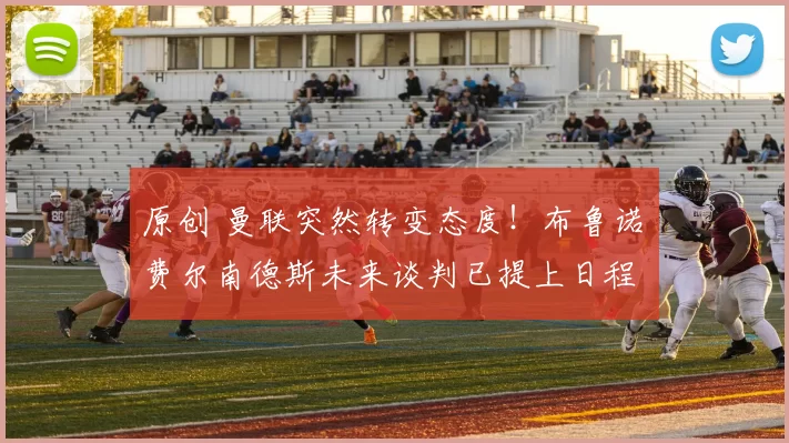 原创 曼联突然转变态度！布鲁诺・费尔南德斯未来谈判已提上日程