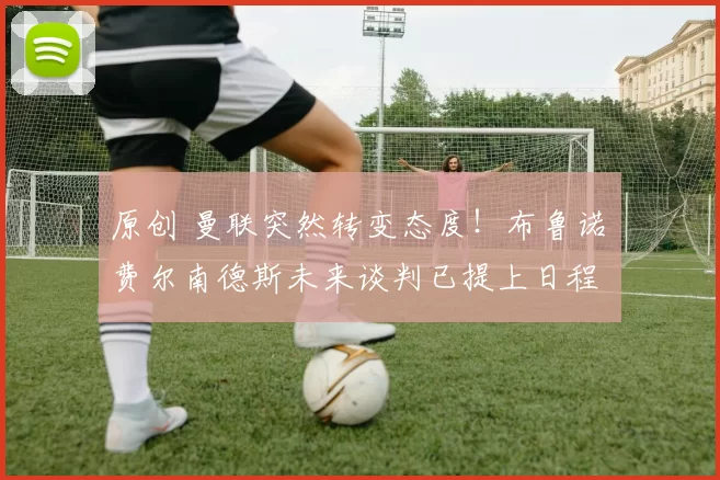 原创 曼联突然转变态度！布鲁诺・费尔南德斯未来谈判已提上日程