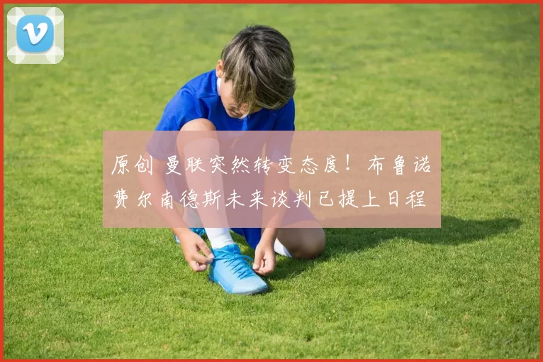 原创 曼联突然转变态度！布鲁诺・费尔南德斯未来谈判已提上日程