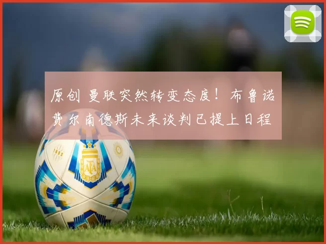 原创 曼联突然转变态度！布鲁诺・费尔南德斯未来谈判已提上日程