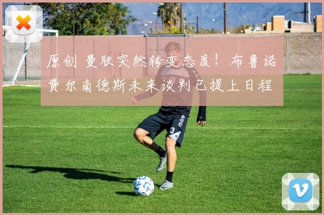 原创 曼联突然转变态度！布鲁诺・费尔南德斯未来谈判已提上日程