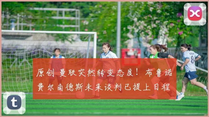 原创 曼联突然转变态度！布鲁诺・费尔南德斯未来谈判已提上日程