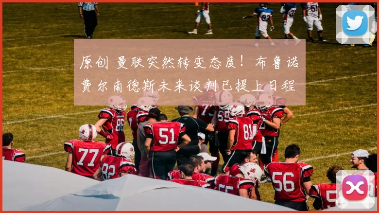 原创 曼联突然转变态度！布鲁诺・费尔南德斯未来谈判已提上日程